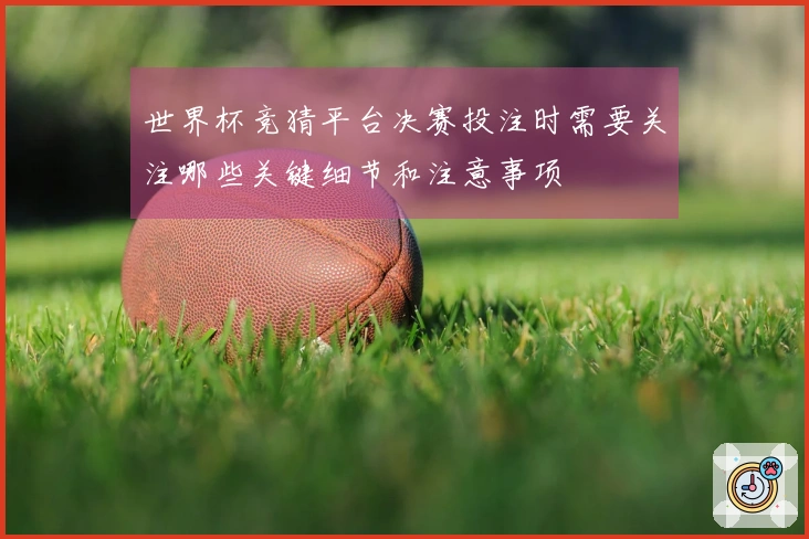 世界杯竞猜平台决赛投注时需要关注哪些关键细节和注意事项