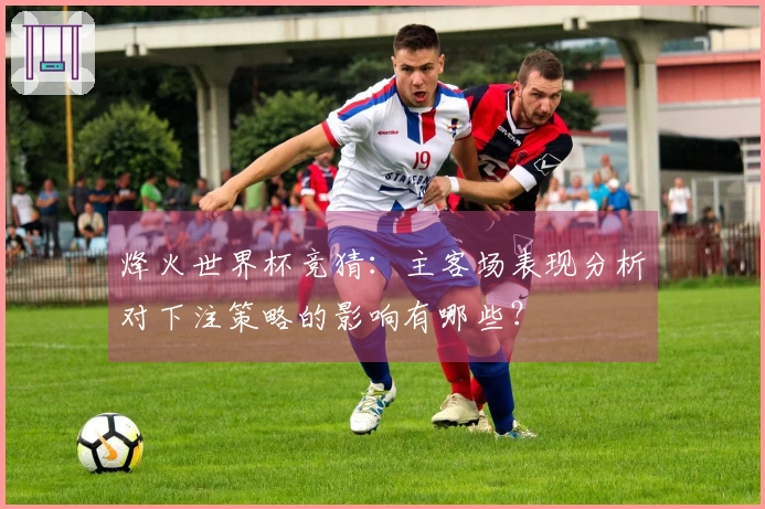 烽火世界杯竞猜：主客场表现分析对下注策略的影响有哪些？